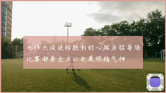 毛伟杰谈逆转胜利的心路历程每场比赛都要全力以赴展现精气神