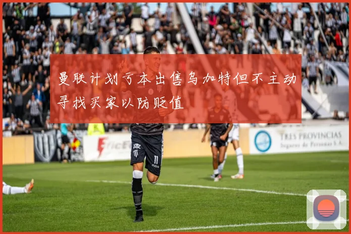 曼联计划亏本出售乌加特但不主动寻找买家以防贬值