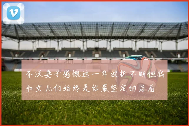 齐沃妻子感慨这一年波折不断但我和女儿们始终是你最坚定的后盾