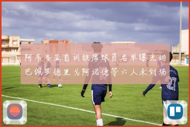 阿韦洛亚首训缺席球员名单曝光姆巴佩罗德里戈阿诺德等六人未到场
