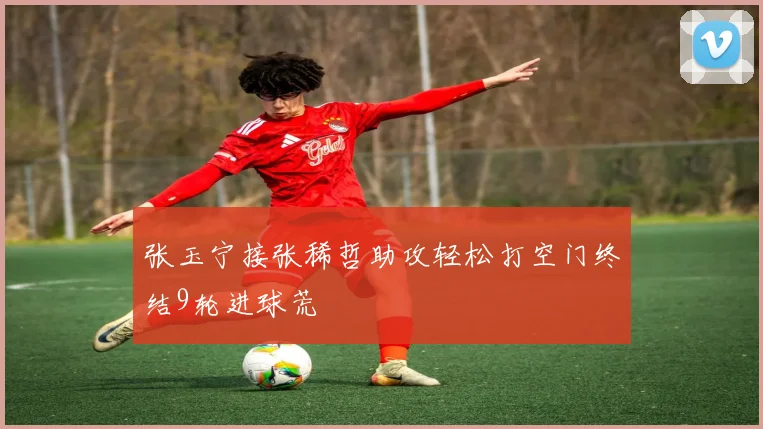 张玉宁接张稀哲助攻轻松打空门终结9轮进球荒