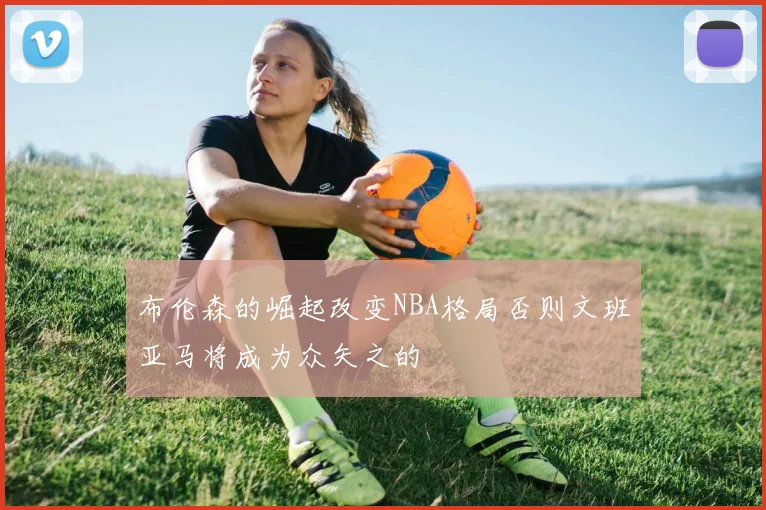布伦森的崛起改变NBA格局否则文班亚马将成为众矢之的