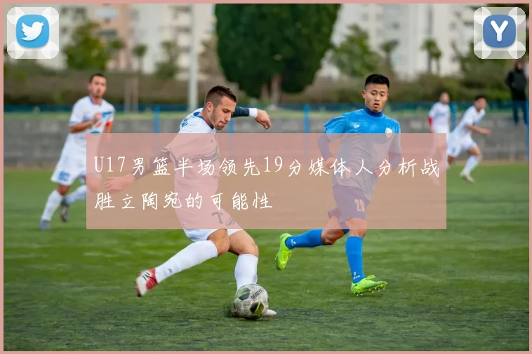 U17男篮半场领先19分媒体人分析战胜立陶宛的可能性
