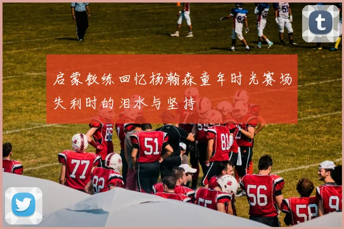 启蒙教练回忆杨瀚森童年时光赛场失利时的泪水与坚持