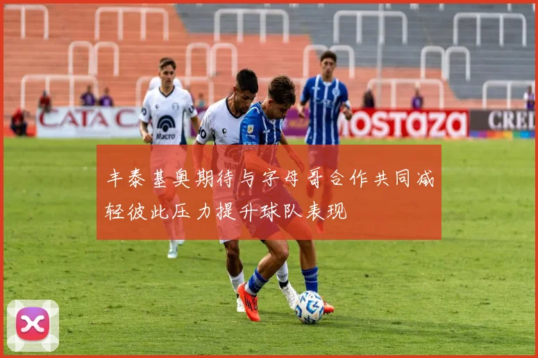 丰泰基奥期待与字母哥合作共同减轻彼此压力提升球队表现