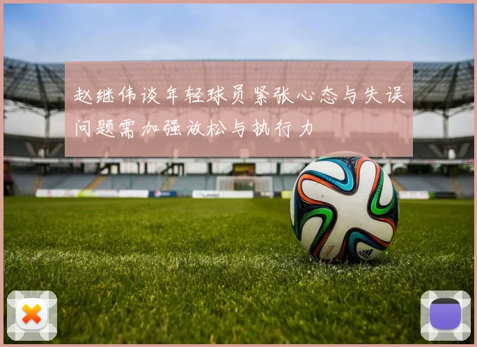 赵继伟谈年轻球员紧张心态与失误问题需加强放松与执行力