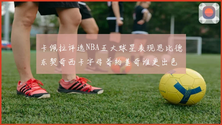 卡佩拉评选NBA五大球星表现恩比德东契奇西卡字母哥约基奇谁更出色