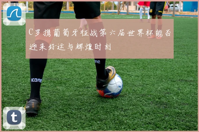 C罗携葡萄牙征战第六届世界杯能否迎来好运与辉煌时刻